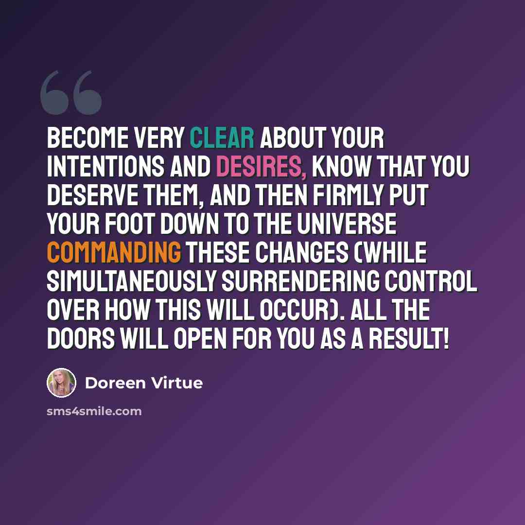 “Become very clear about your intentions and desires, know that you deserve them, and then firmly put your foot down to the universe commanding these changes (while simultaneously surrendering control over how this will occur). All the doors will open for you as a result!” quote by Doreen Virtue