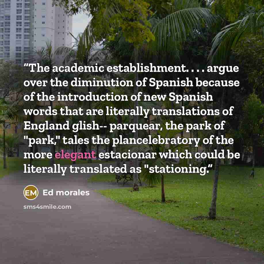 “The academic establishment. . . . argue over the diminution of Spanish because of the introduction of new Spanish words that are literally translations of England glish-- parquear, the park of "park," tales the plancelebratory of the more elegant estacionar which could be literally translated as…” quote by Ed Morales