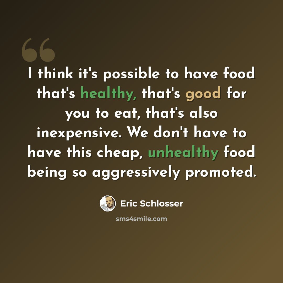 “I think it's possible to have food that's healthy, that's good for you to eat, that's also inexpensive. We don't have to have this cheap, unhealthy food being so aggressively promoted.” quote by Eric Schlosser