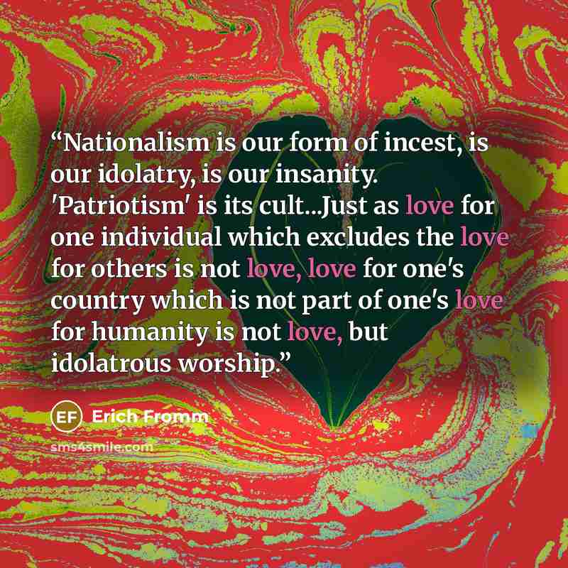 “Nationalism is our form of incest, is our idolatry, is our insanity. 'Patriotism' is its cult...Just as love for one individual which excludes the love for others is not love, love for one's country which is not part of one's love for humanity is not love, but idolatrous worship.” quote by Erich Fromm