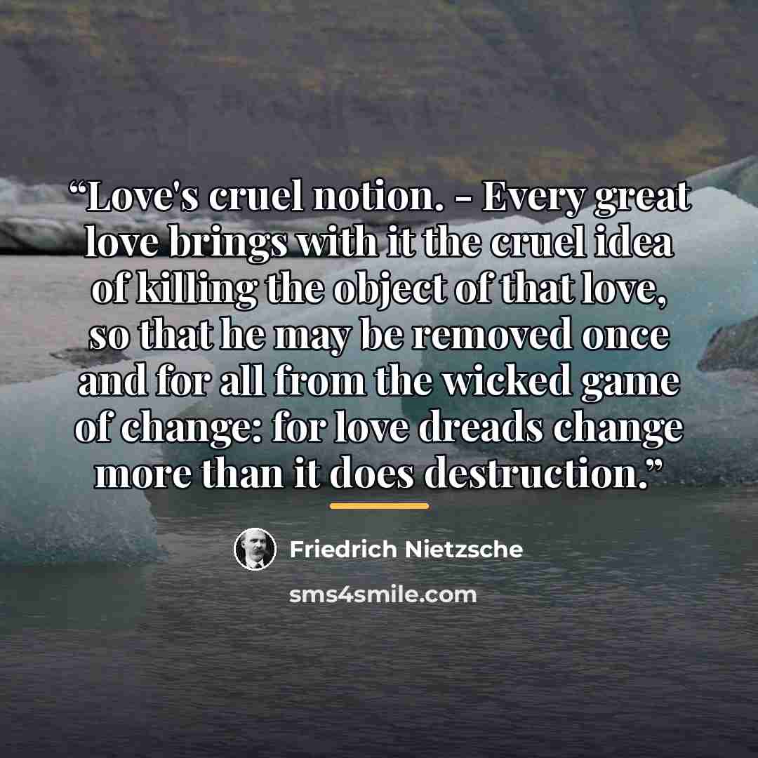 “Love's cruel notion. - Every great love brings with it the cruel idea of killing the object of that love, so that he may be removed once and for all from the wicked game of change: for love dreads change more than it does destruction.” quote by Friedrich Nietzsche