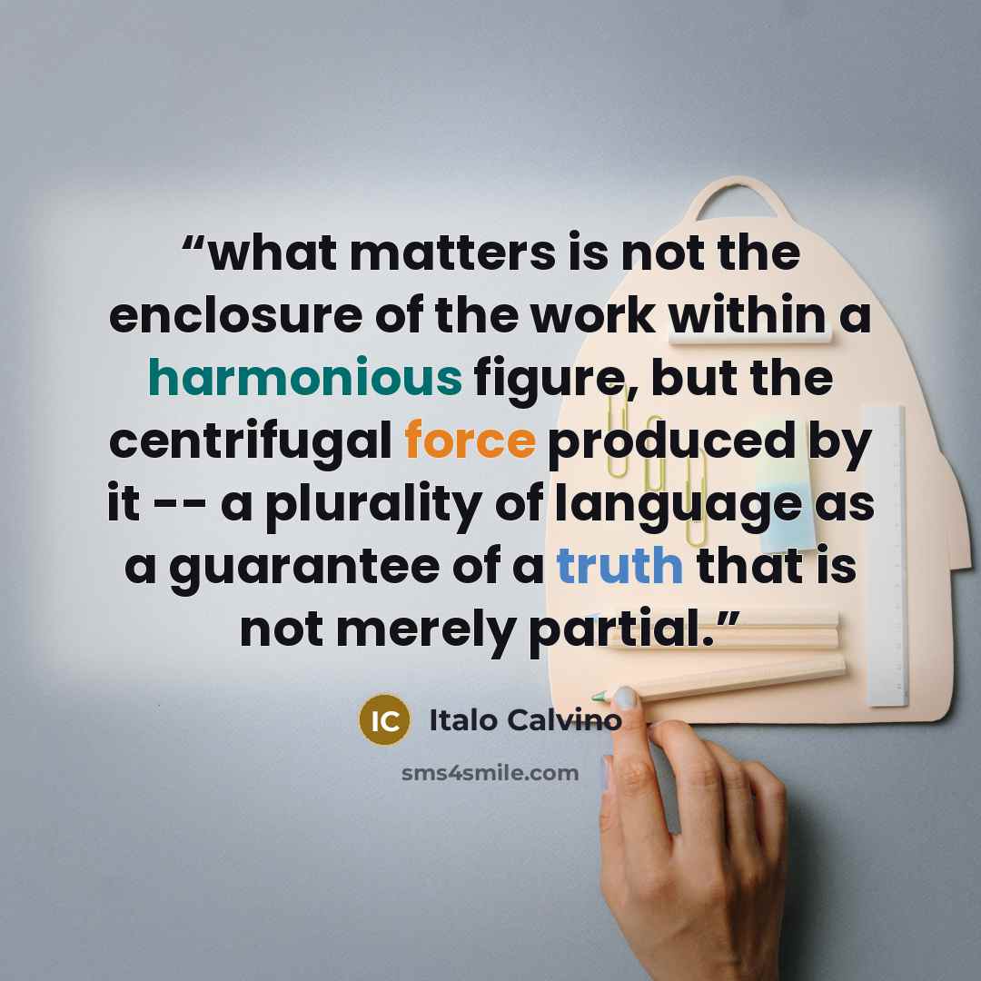 “what matters is not the enclosure of the work within a harmonious figure, but the centrifugal force produced by it -- a plurality of language as a guarantee of a truth that is not merely partial.” quote by Italo Calvino