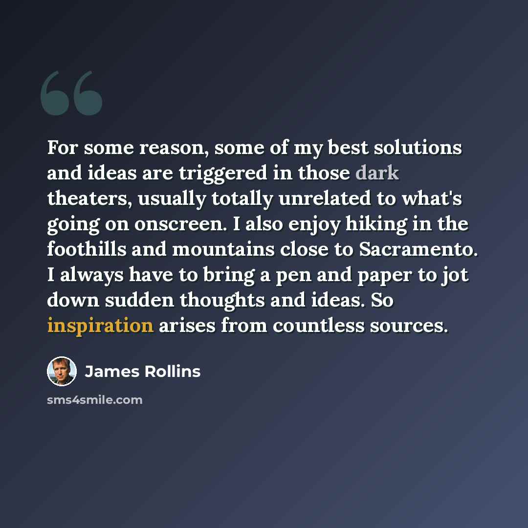 “For some reason, some of my best solutions and ideas are triggered in those dark theaters, usually totally unrelated to what's going on onscreen. I also enjoy hiking in the foothills and mountains close to Sacramento. I always have to bring a pen and paper to jot down sudden thoughts and ideas. So…” quote by James Rollins