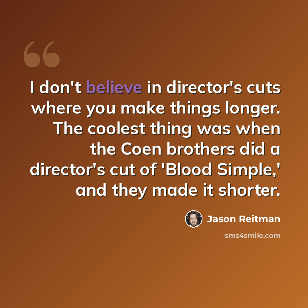 “I don't believe in director's cuts where you make things longer. The coolest thing was when the Coen brothers did a director's cut of 'Blood Simple,' and they made it shorter.” quote by Jason Reitman