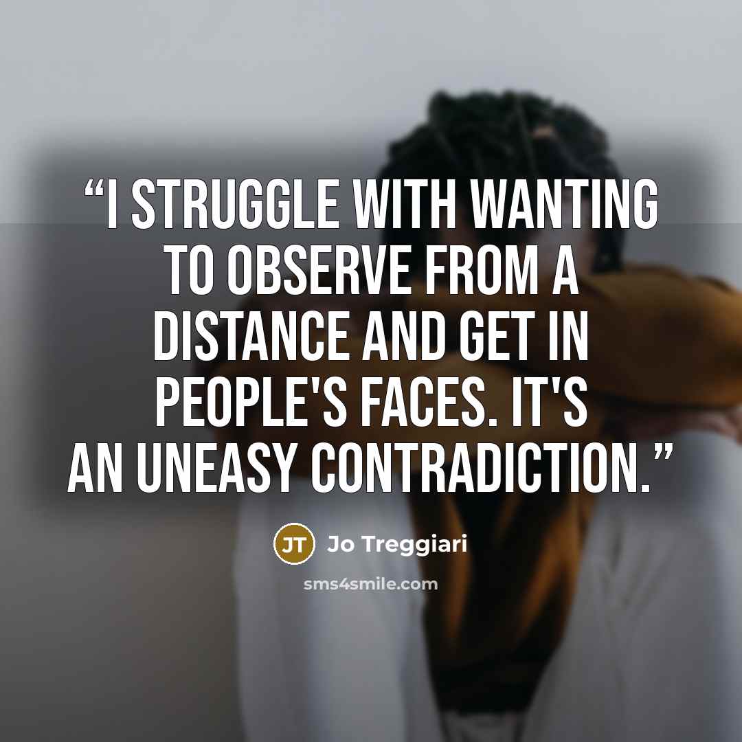 “I struggle with wanting to observe from a distance and get in people's faces. It's an uneasy contradiction.” quote by Jo Treggiari