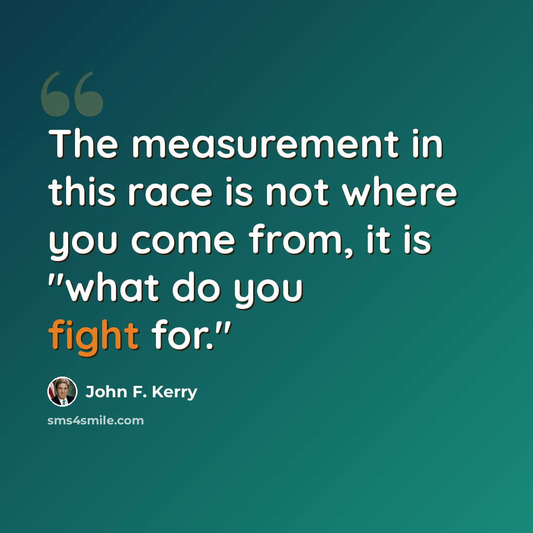 “The measurement in this race is not where you come from, it is "what do you fight for."” quote by John F. Kerry
