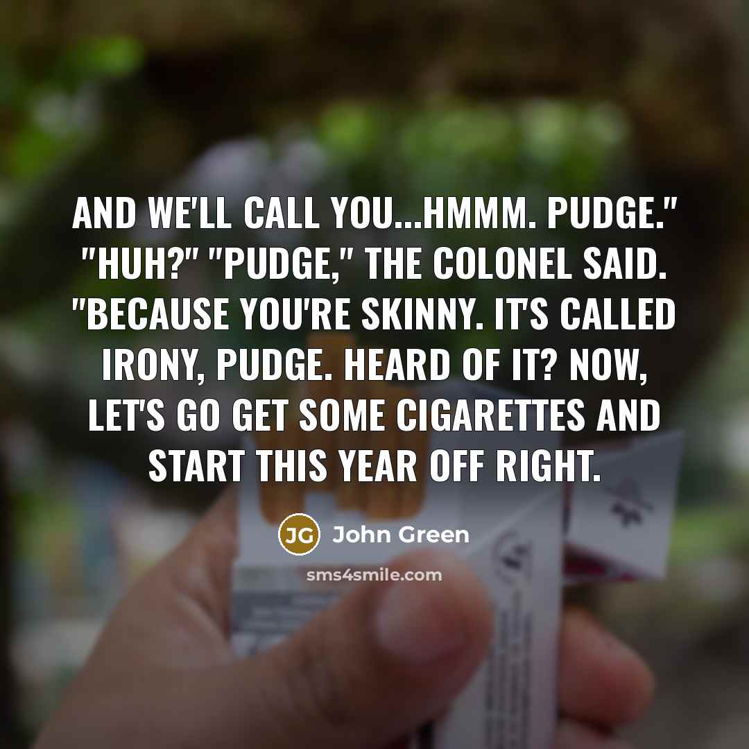 “And we'll call you...hmmm. Pudge." "Huh?" "Pudge," the Colonel said. "Because you're skinny. It's called irony, Pudge. Heard of it? Now, let's go get some cigarettes and start this year off right.” quote by John Green