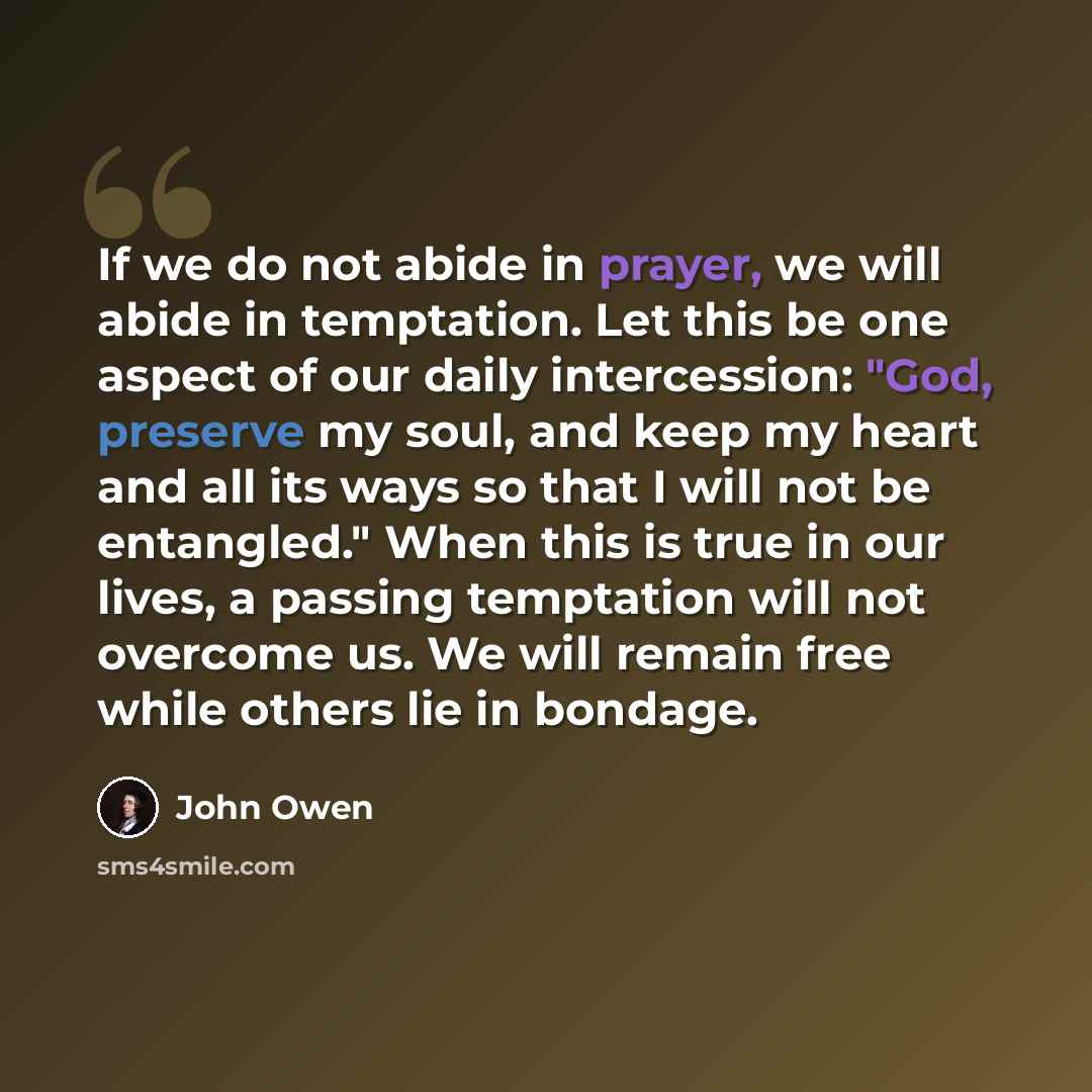 “If we do not abide in prayer, we will abide in temptation. Let this be one aspect of our daily intercession: "God, preserve my soul, and keep my heart and all its ways so that I will not be entangled." When this is true in our lives, a passing temptation will not overcome us. We will remain free…” quote by John Owen