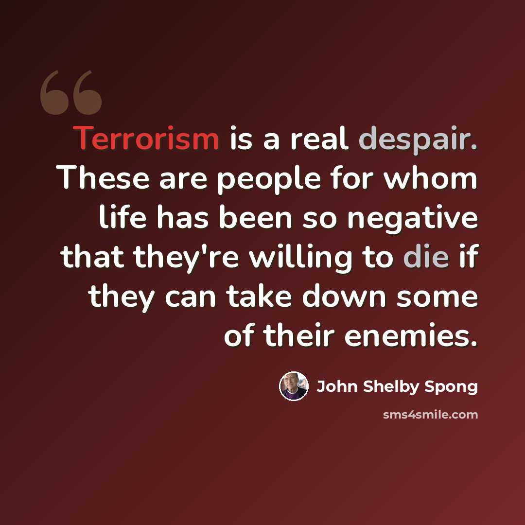 “Terrorism is a real despair. These are people for whom life has been so negative that they're willing to die if they can take down some of their enemies.” quote by John Shelby Spong