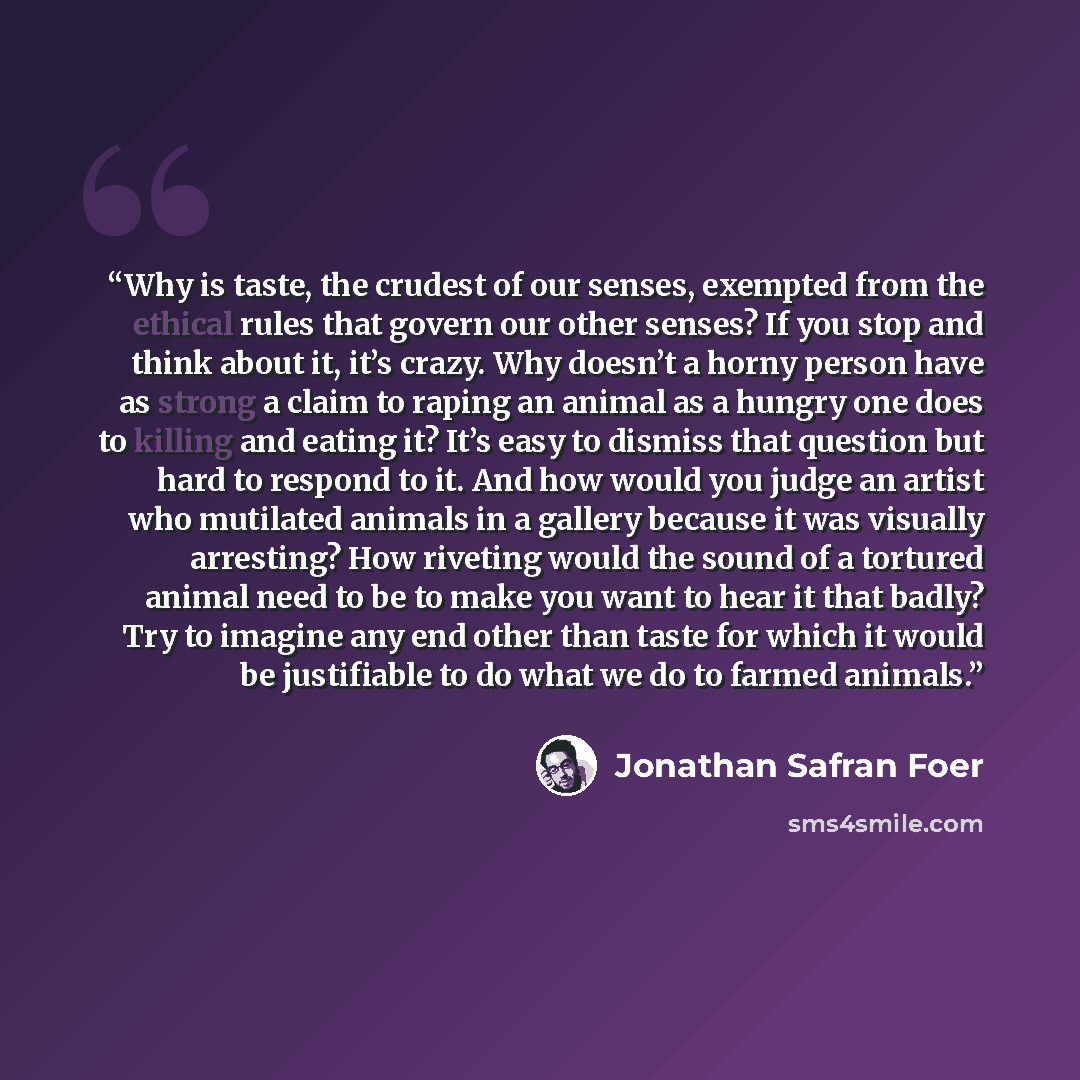 “Why is taste, the crudest of our senses, exempted from the ethical rules that govern our other senses? If you stop and think about it, it’s crazy. Why doesn’t a horny person have as strong a claim to raping an animal as a hungry one does to killing and eating it? It’s easy to dismiss that question…” quote by Jonathan Safran Foer