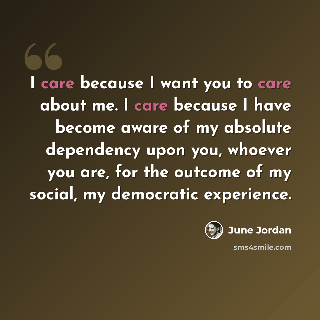 “I care because I want you to care about me. I care because I have become aware of my absolute dependency upon you, whoever you are, for the outcome of my social, my democratic experience.” quote by June Jordan