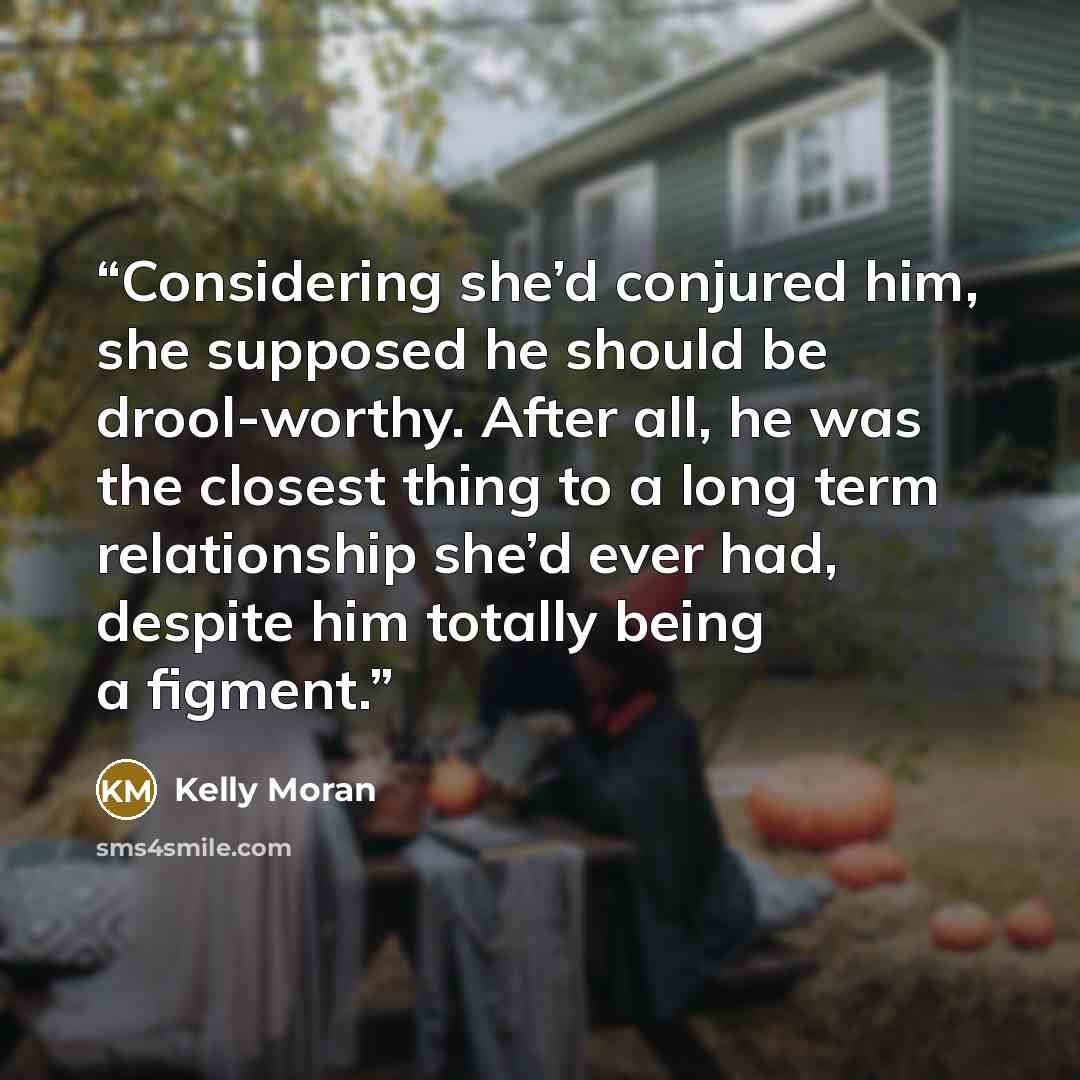 “Considering she’d conjured him, she supposed he should be drool-worthy. After all, he was the closest thing to a long term relationship she’d ever had, despite him totally being a figment.” quote by Kelly Moran