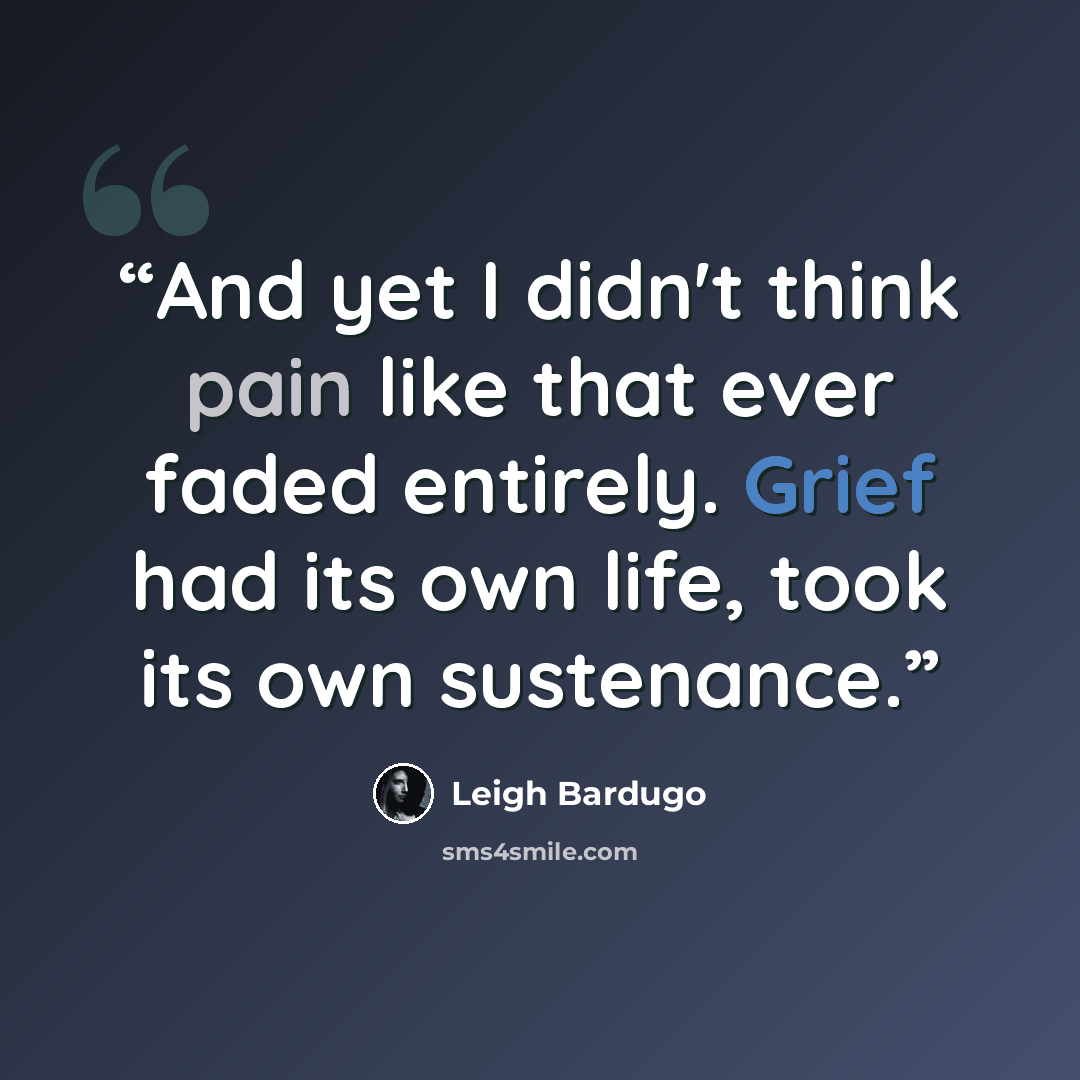 “And yet I didn't think pain like that ever faded entirely. Grief had its own life, took its own sustenance.” quote by Leigh Bardugo