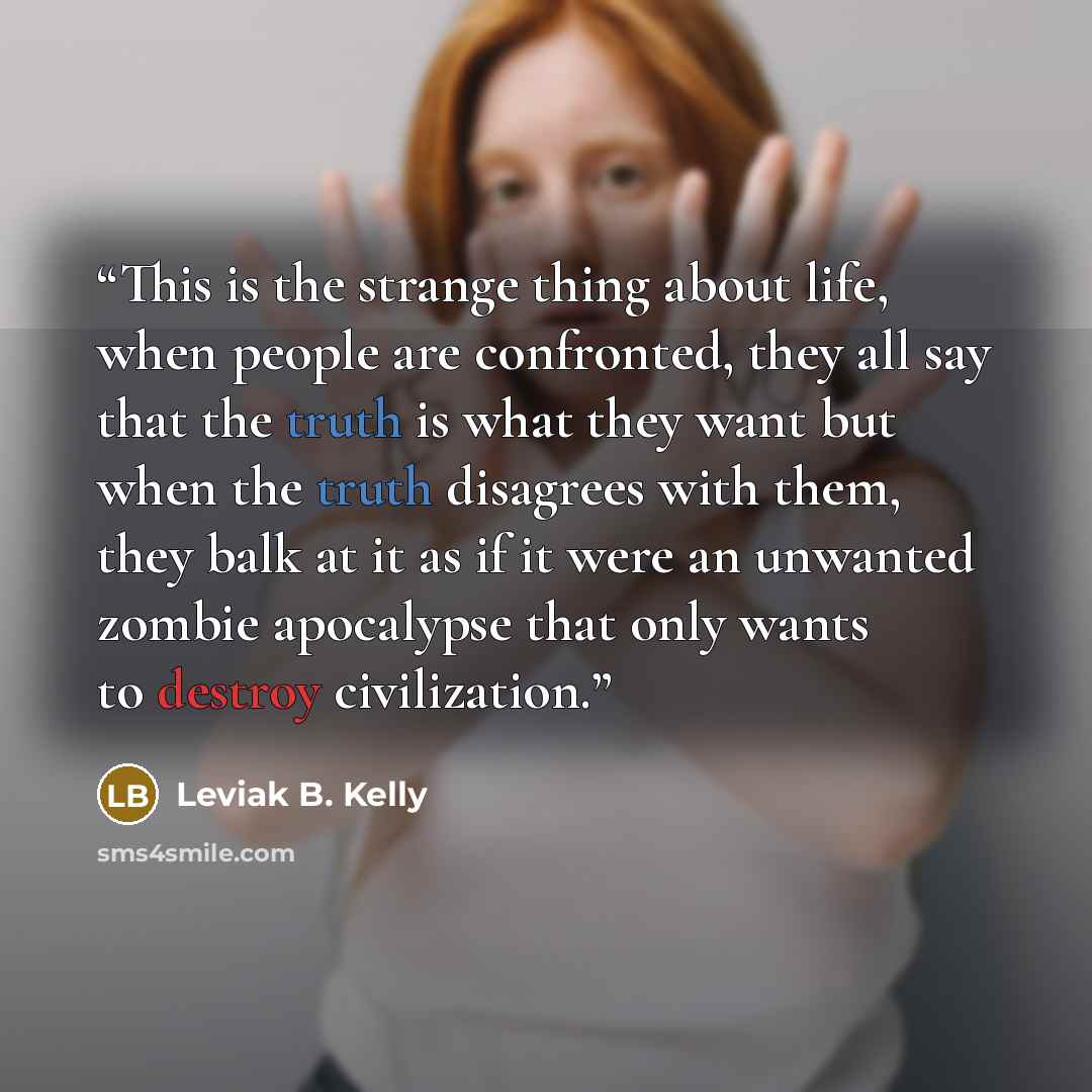 “This is the strange thing about life, when people are confronted, they all say that the truth is what they want but when the truth disagrees with them, they balk at it as if it were an unwanted zombie apocalypse that only wants to destroy civilization.” quote by Leviak B. Kelly