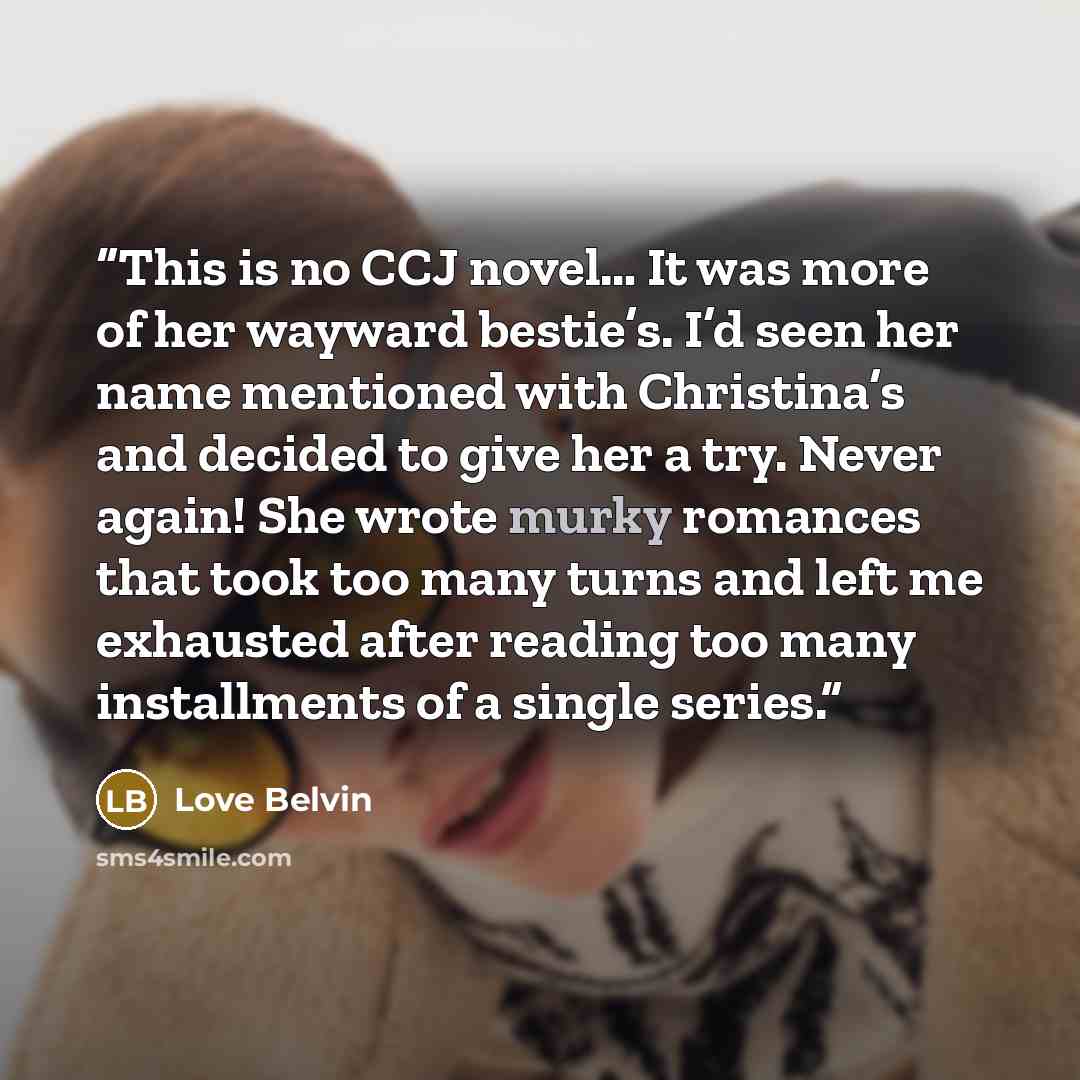 “This is no CCJ novel… It was more of her wayward bestie’s. I’d seen her name mentioned with Christina’s and decided to give her a try. Never again! She wrote murky romances that took too many turns and left me exhausted after reading too many installments of a single series.” quote by Love Belvin