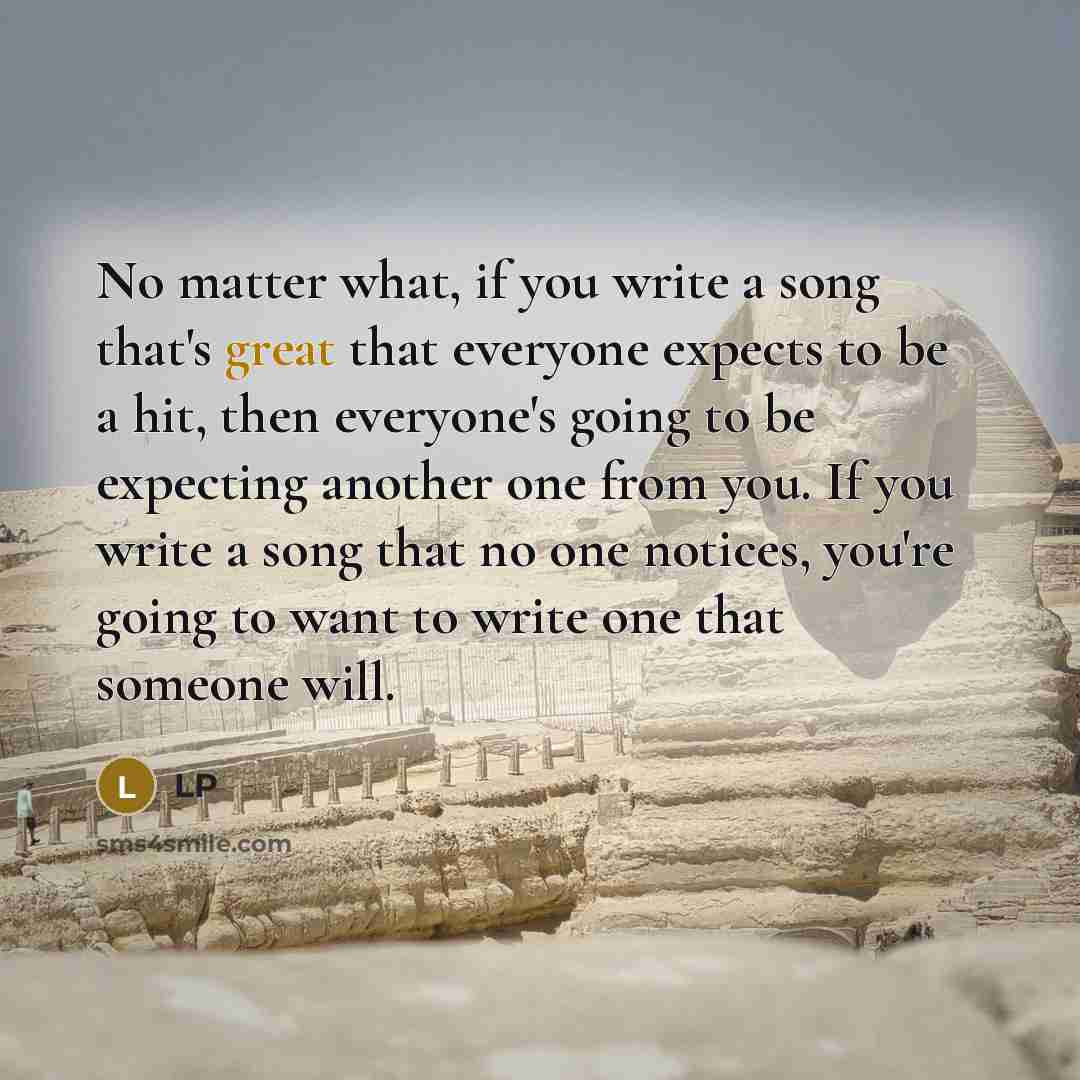 “No matter what, if you write a song that's great that everyone expects to be a hit, then everyone's going to be expecting another one from you. If you write a song that no one notices, you're going to want to write one that someone will.” quote by LP