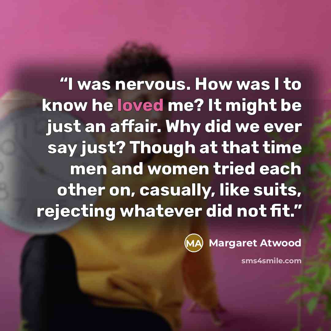 “I was nervous. How was I to know he loved me? It might be just an affair. Why did we ever say just? Though at that time men and women tried each other on, casually, like suits, rejecting whatever did not fit.” quote by Margaret Atwood