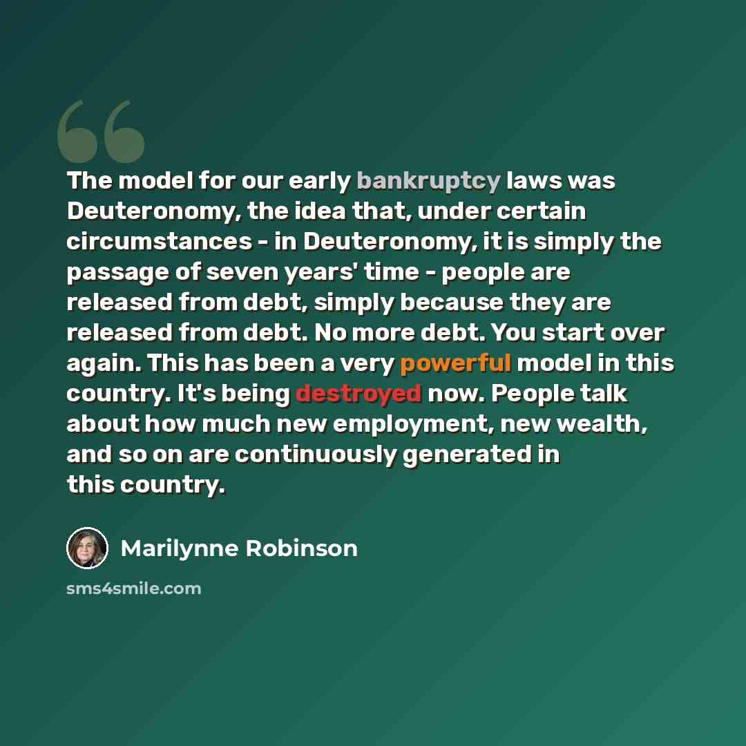“The model for our early bankruptcy laws was Deuteronomy, the idea that, under certain circumstances - in Deuteronomy, it is simply the passage of seven years' time - people are released from debt, simply because they are released from debt. No more debt. You start over again. This has been a very…” quote by Marilynne Robinson