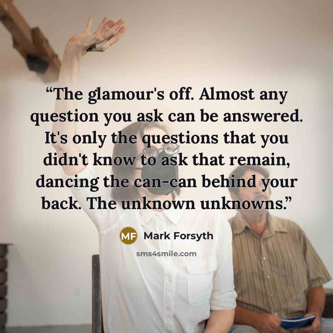 “The glamour's off. Almost any question you ask can be answered. It's only the questions that you didn't know to ask that remain, dancing the can-can behind your back. The unknown unknowns.” quote by Mark Forsyth
