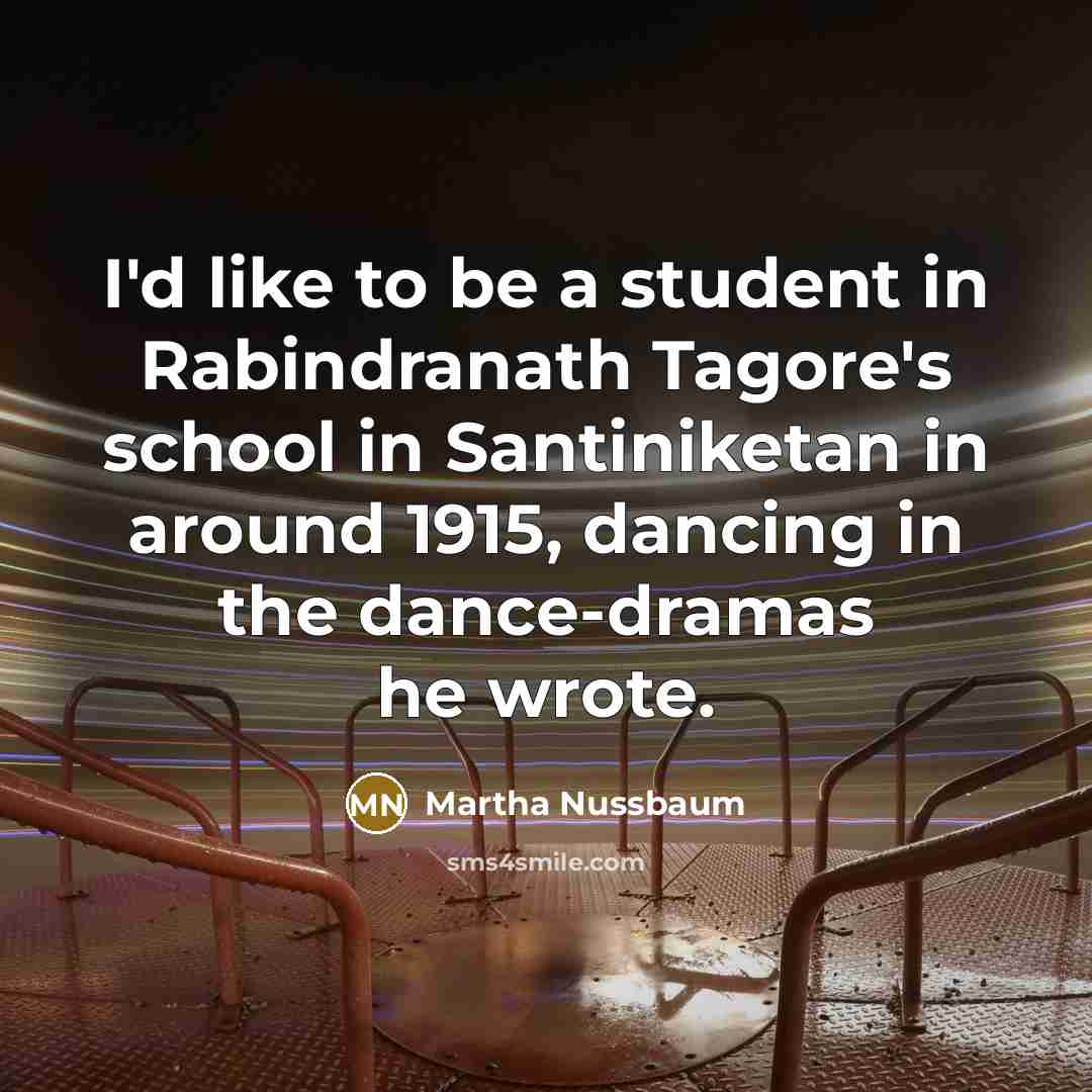 “I'd like to be a student in Rabindranath Tagore's school in Santiniketan in around 1915, dancing in the dance-dramas he wrote.” quote by Martha Nussbaum