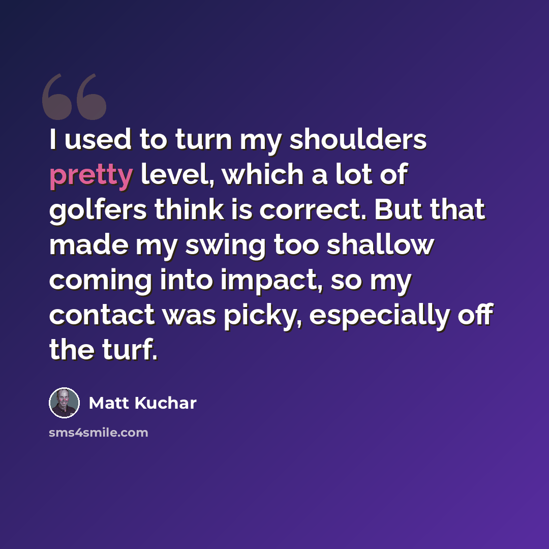 “I used to turn my shoulders pretty level, which a lot of golfers think is correct. But that made my swing too shallow coming into impact, so my contact was picky, especially off the turf.” quote by Matt Kuchar