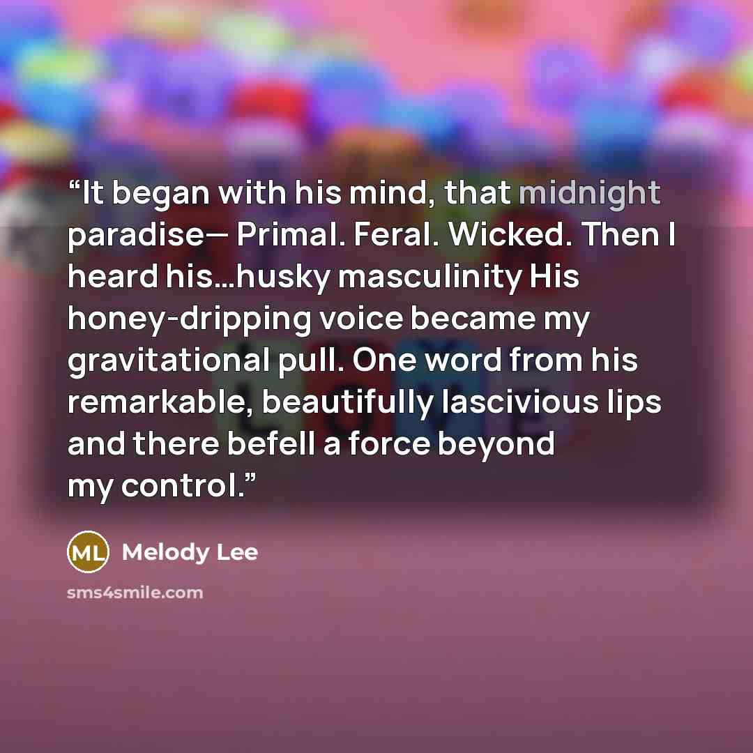 “It began with his mind, that midnight paradise— Primal. Feral. Wicked. Then I heard his…husky masculinity His honey-dripping voice became my gravitational pull. One word from his remarkable, beautifully lascivious lips and there befell a force beyond my control.” quote by Melody Lee