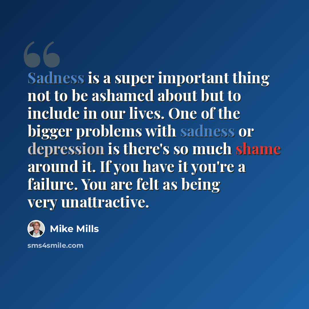 “Sadness is a super important thing not to be ashamed about but to include in our lives. One of the bigger problems with sadness or depression is there's so much shame around it. If you have it you're a failure. You are felt as being very unattractive.” quote by Mike Mills