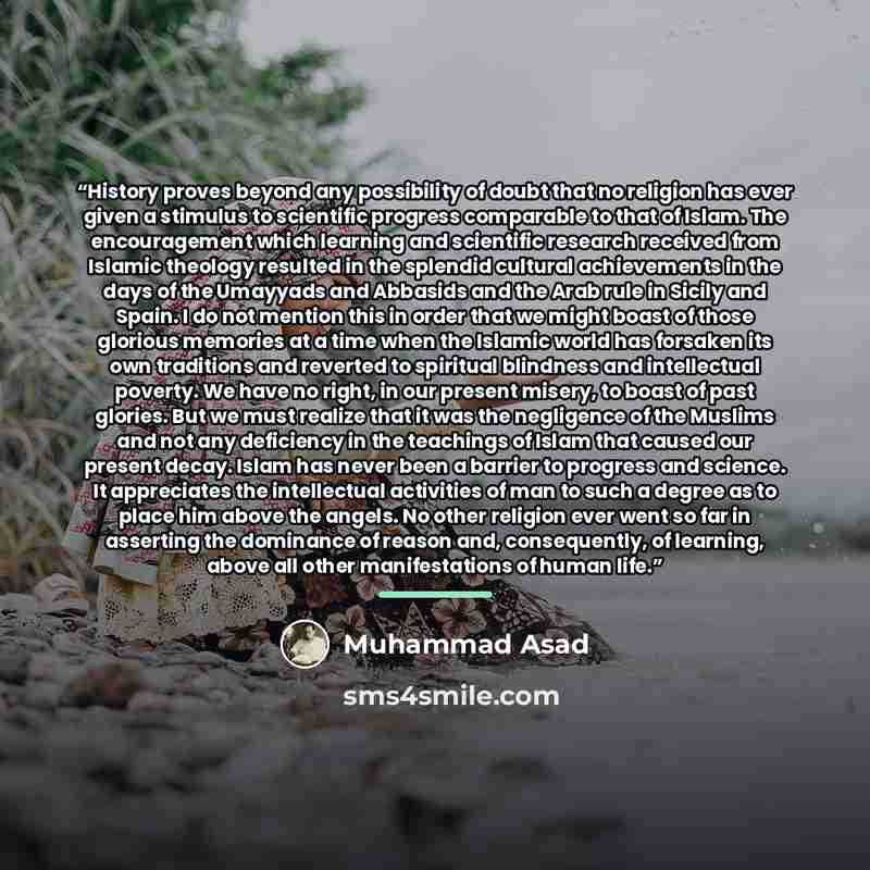 “History proves beyond any possibility of doubt that no religion has ever given a stimulus to scientific progress comparable to that of Islam. The encouragement which learning and scientific research received from Islamic theology resulted in the splendid cultural achievements in the days of the…” quote by Muhammad Asad