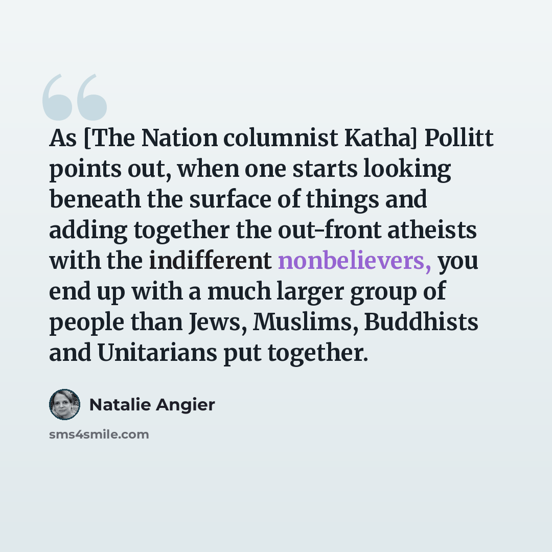 “As [The Nation columnist Katha] Pollitt points out, when one starts looking beneath the surface of things and adding together the out-front atheists with the indifferent nonbelievers, you end up with a much larger group of people than Jews, Muslims, Buddhists and Unitarians put together.” quote by Natalie Angier