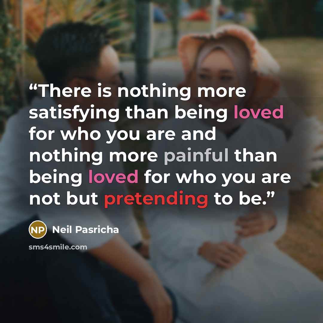 “There is nothing more satisfying than being loved for who you are and nothing more painful than being loved for who you are not but pretending to be.” quote by Neil Pasricha