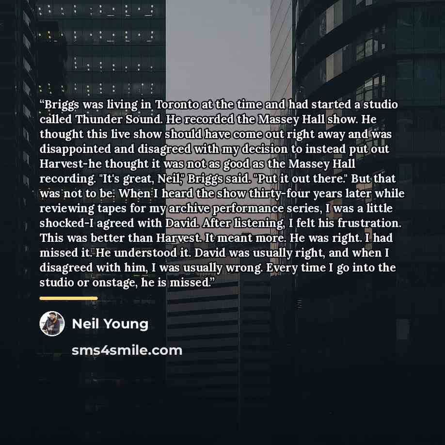“Briggs was living in Toronto at the time and had started a studio called Thunder Sound. He recorded the Massey Hall show. He thought this live show should have come out right away and was disappointed and disagreed with my decision to instead put out Harvest-he thought it was not as good as the…” quote by Neil Young