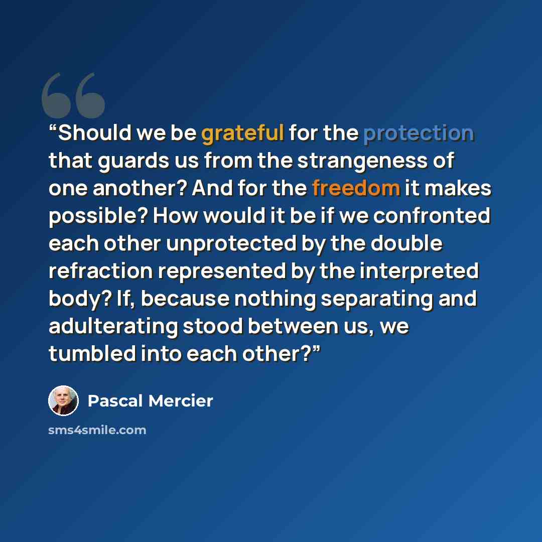 “Should we be grateful for the protection that guards us from the strangeness of one another? And for the freedom it makes possible? How would it be if we confronted each other unprotected by the double refraction represented by the interpreted body? If, because nothing separating and adulterating…” quote by Pascal Mercier