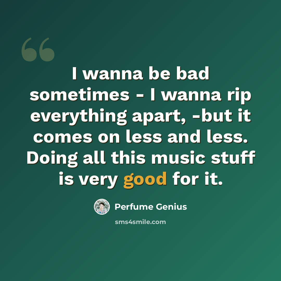 “I wanna be bad sometimes - I wanna rip everything apart, -but it comes on less and less. Doing all this music stuff is very good for it.” quote by Perfume Genius