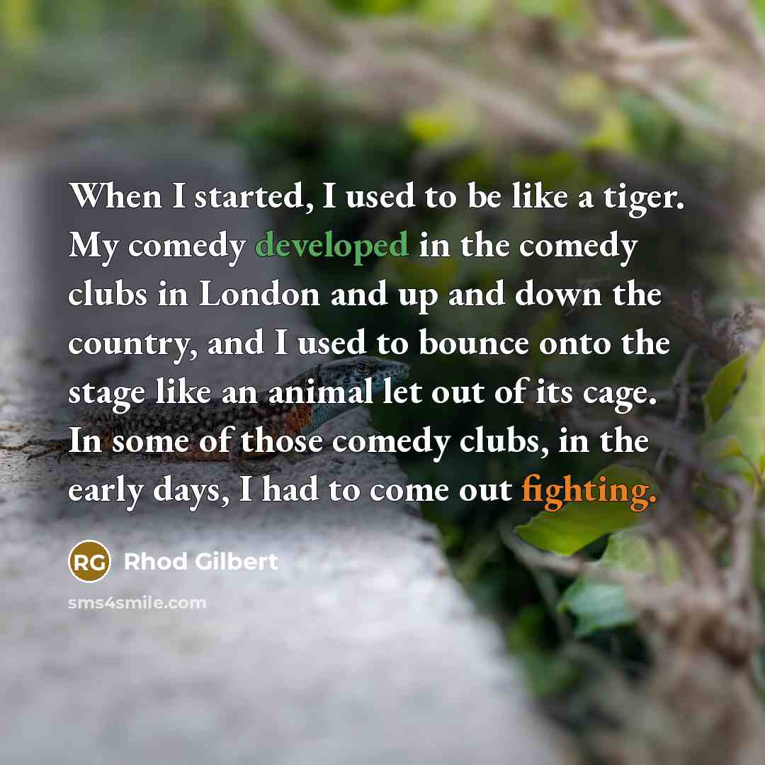 “When I started, I used to be like a tiger. My comedy developed in the comedy clubs in London and up and down the country, and I used to bounce onto the stage like an animal let out of its cage. In some of those comedy clubs, in the early days, I had to come out fighting.” quote by Rhod Gilbert