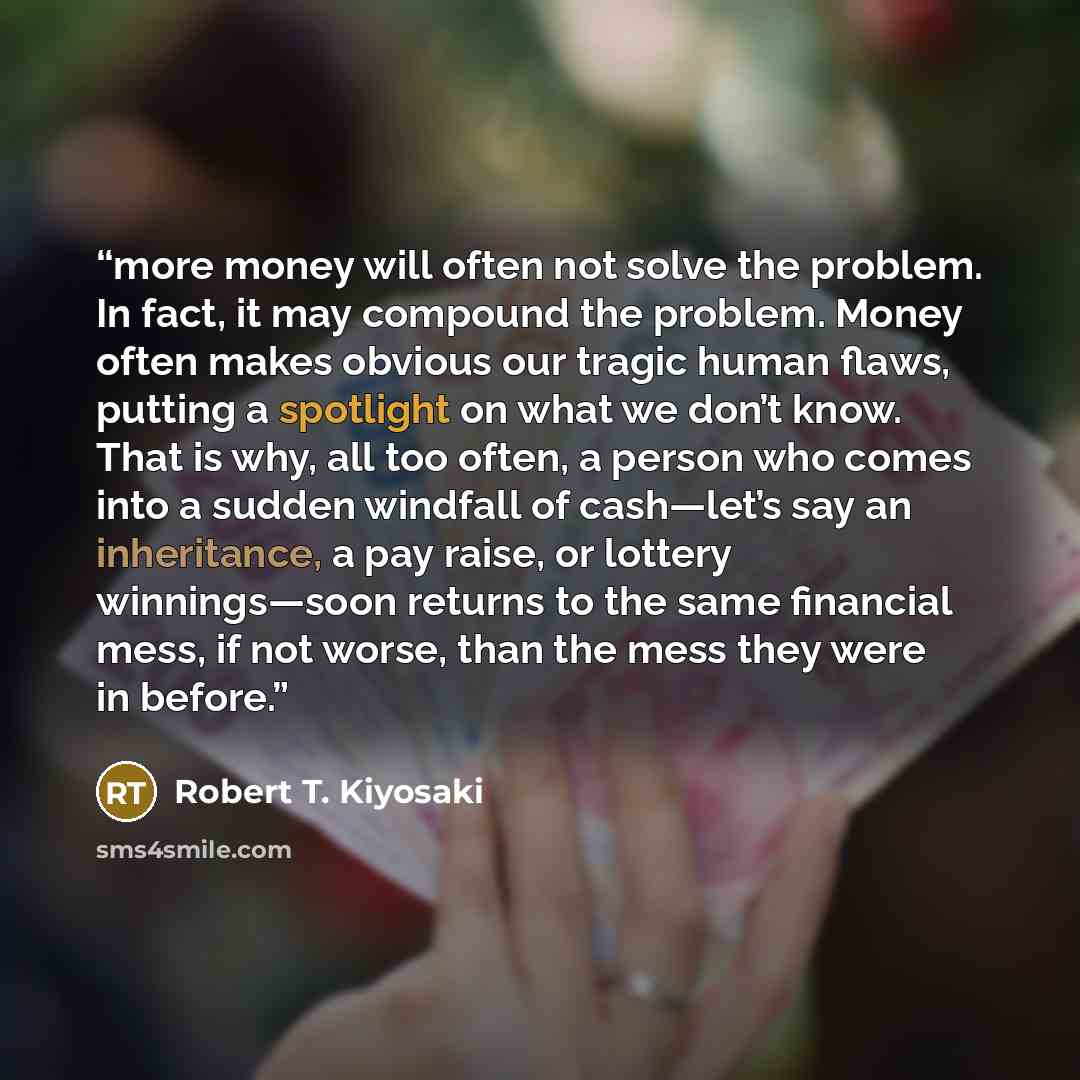 “more money will often not solve the problem. In fact, it may compound the problem. Money often makes obvious our tragic human flaws, putting a spotlight on what we don’t know. That is why, all too often, a person who comes into a sudden windfall of cash—let’s say an inheritance, a pay raise, or…” quote by Robert T. Kiyosaki