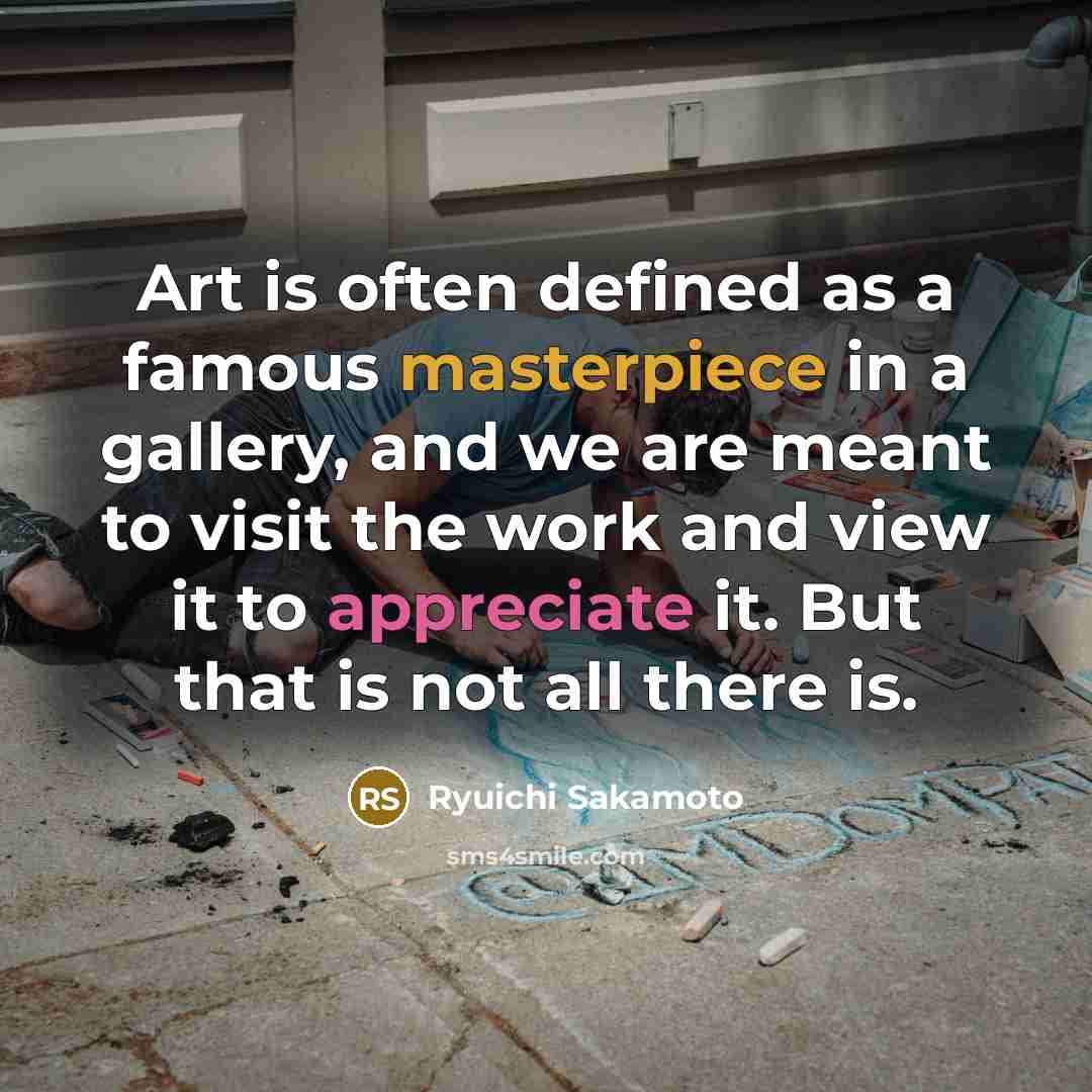 “Art is often defined as a famous masterpiece in a gallery, and we are meant to visit the work and view it to appreciate it. But that is not all there is.” quote by Ryuichi Sakamoto