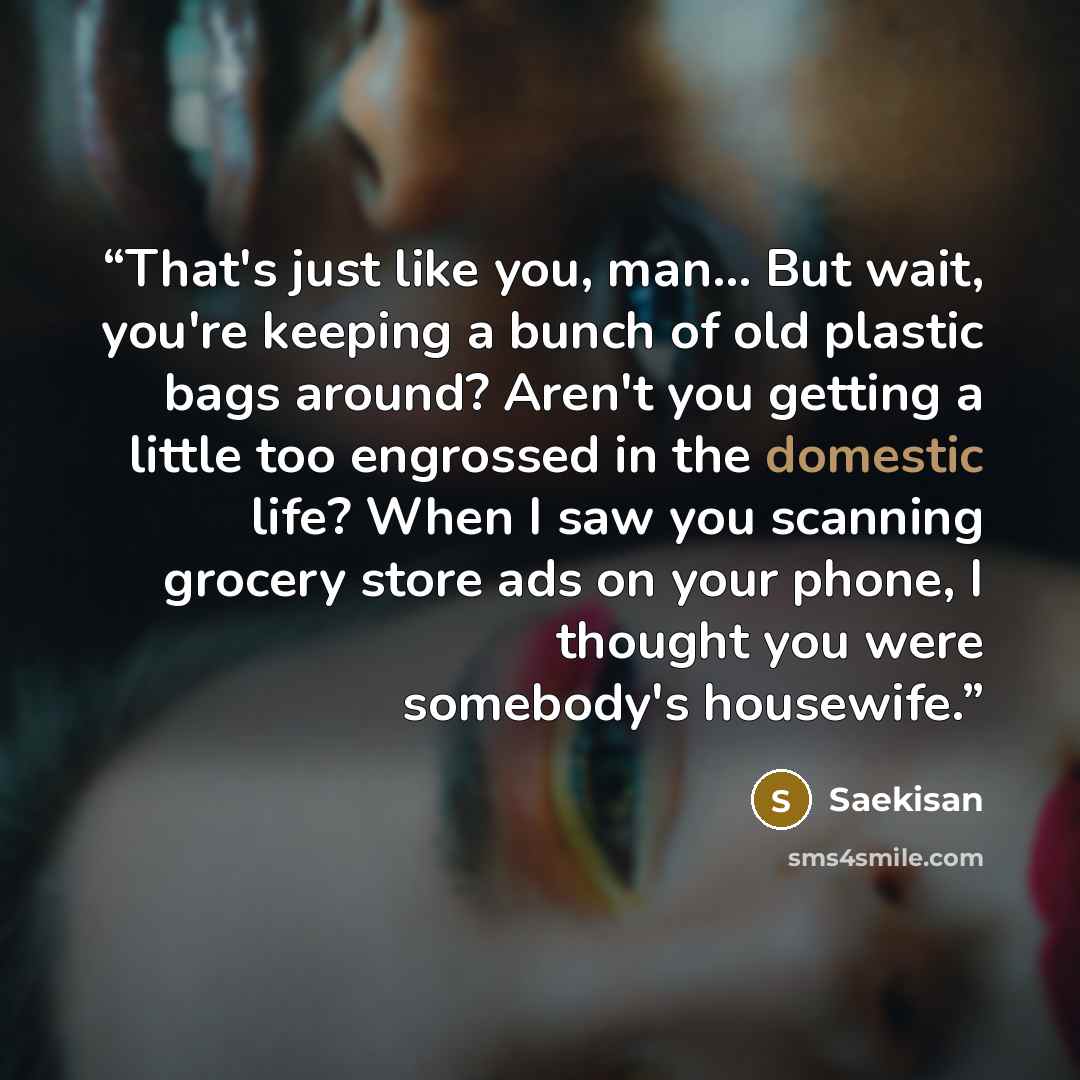 “That's just like you, man... But wait, you're keeping a bunch of old plastic bags around? Aren't you getting a little too engrossed in the domestic life? When I saw you scanning grocery store ads on your phone, I thought you were somebody's housewife.” quote by Saekisan