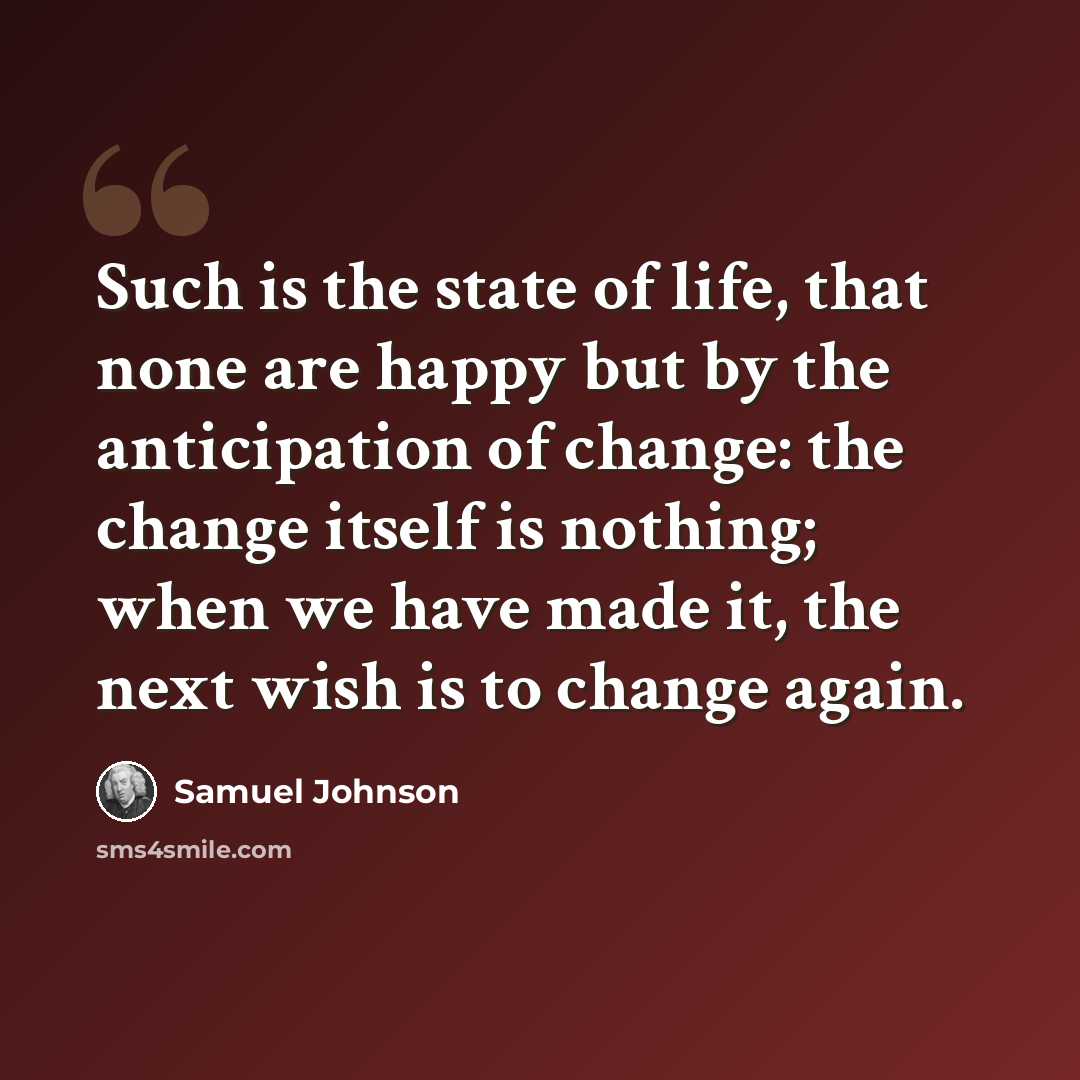 “Such is the state of life, that none are happy but by the anticipation of change: the change itself is nothing; when we have made it, the next wish is to change again.” quote by Samuel Johnson