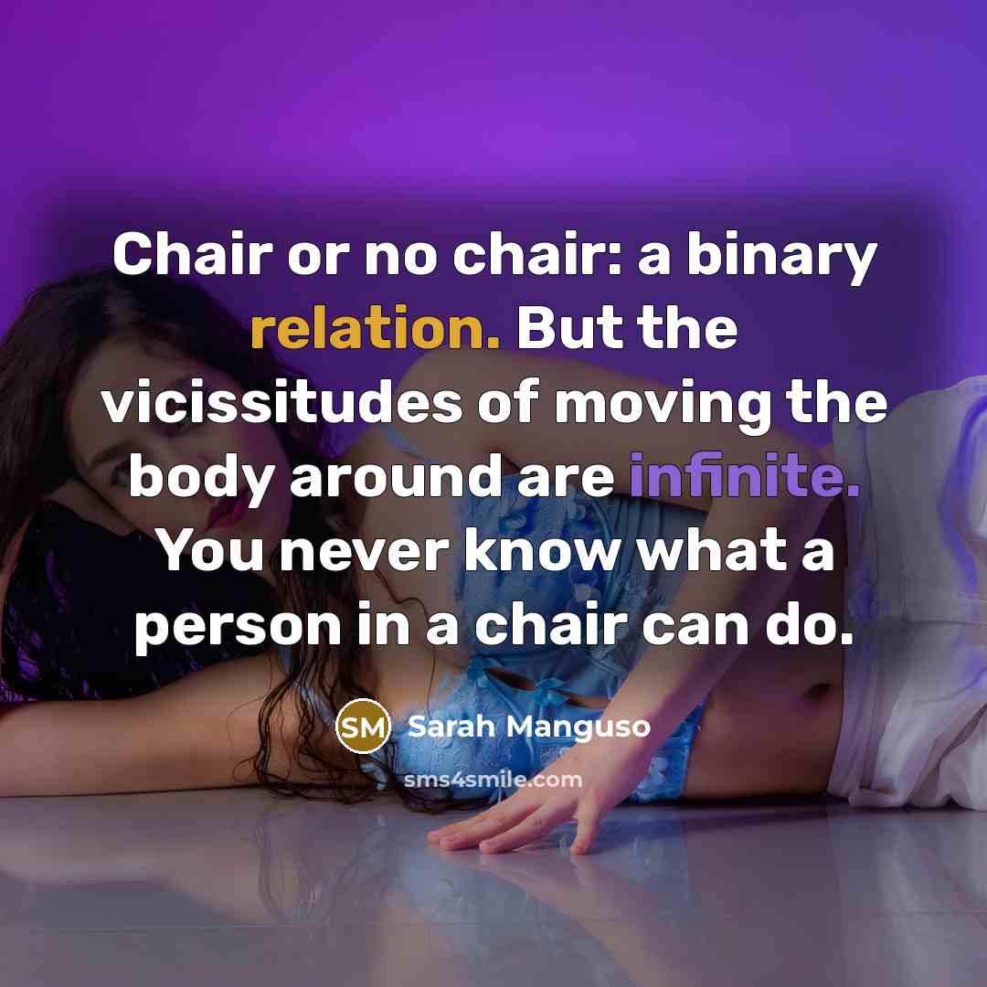 “Chair or no chair: a binary relation. But the vicissitudes of moving the body around are infinite. You never know what a person in a chair can do.” quote by Sarah Manguso