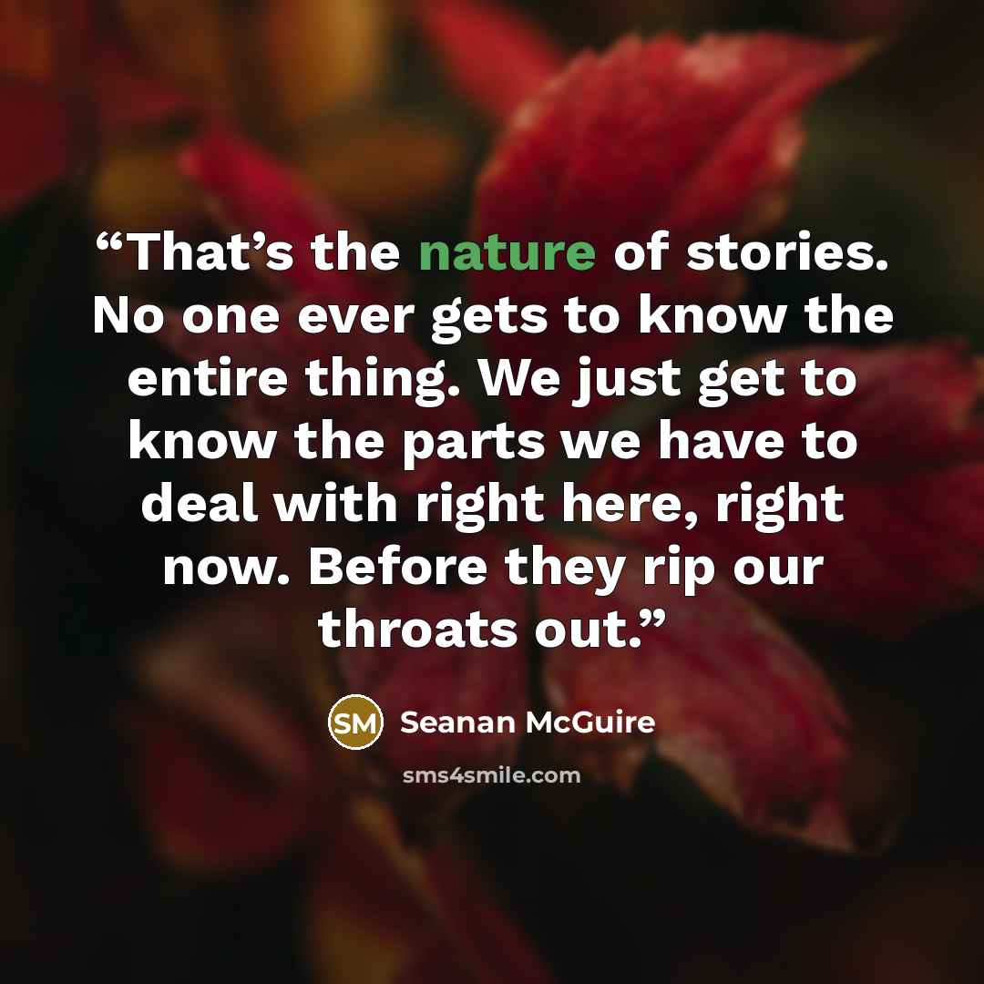 “That’s the nature of stories. No one ever gets to know the entire thing. We just get to know the parts we have to deal with right here, right now. Before they rip our throats out.” quote by Seanan McGuire