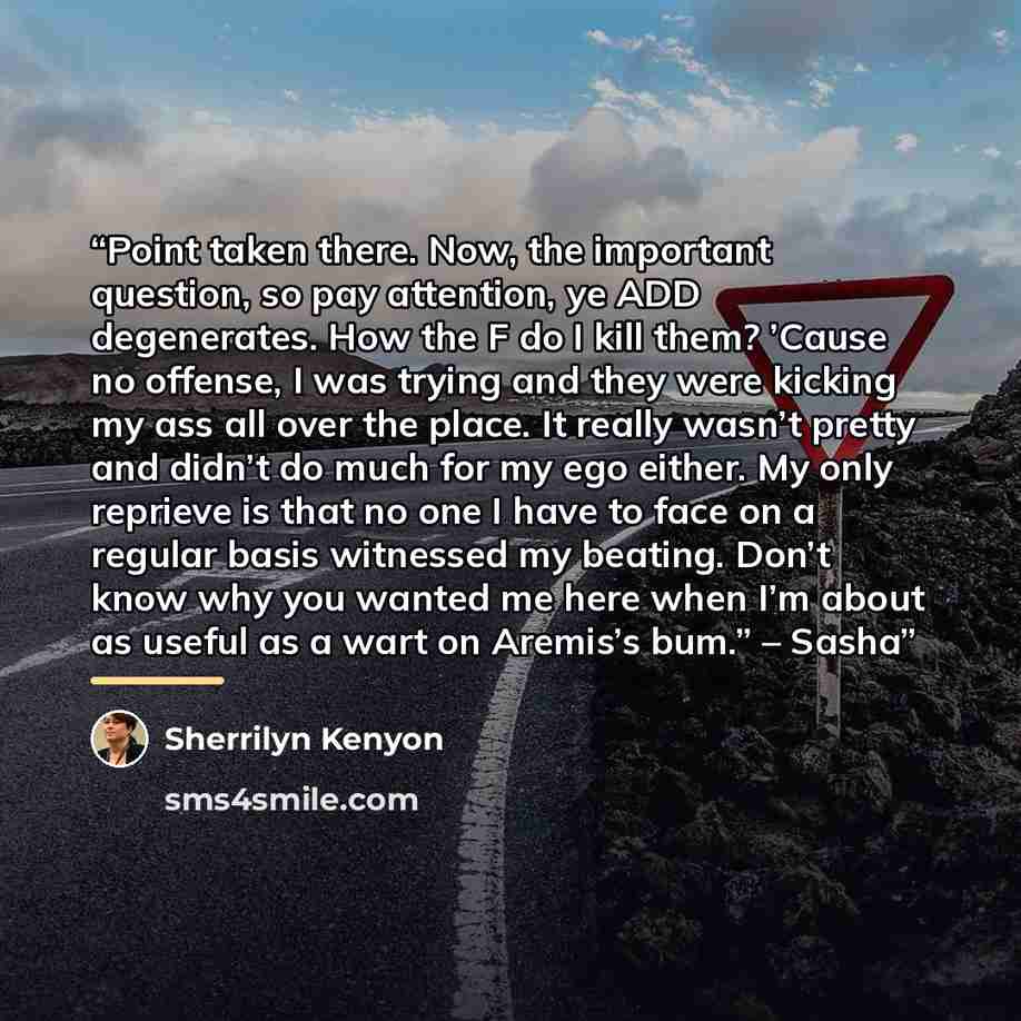 “Point taken there. Now, the important question, so pay attention, ye ADD degenerates. How the F do I kill them? ’Cause no offense, I was trying and they were kicking my ass all over the place. It really wasn’t pretty and didn’t do much for my ego either. My only reprieve is that no one I have to…” quote by Sherrilyn Kenyon
