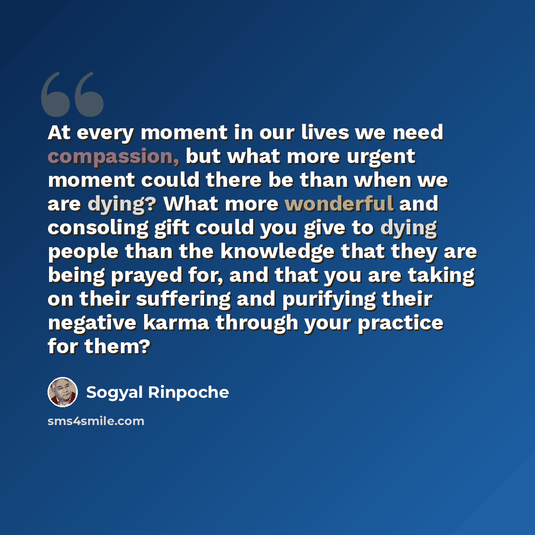 “At every moment in our lives we need compassion, but what more urgent moment could there be than when we are dying? What more wonderful and consoling gift could you give to dying people than the knowledge that they are being prayed for, and that you are taking on their suffering and purifying…” quote by Sogyal Rinpoche