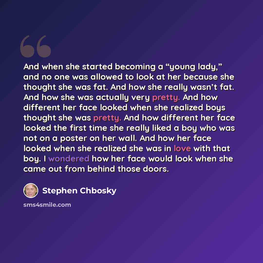 “And when she started becoming a “young lady,” and no one was allowed to look at her because she thought she was fat. And how she really wasn’t fat. And how she was actually very pretty. And how different her face looked when she realized boys thought she was pretty. And how different her face…” quote by Stephen Chbosky
