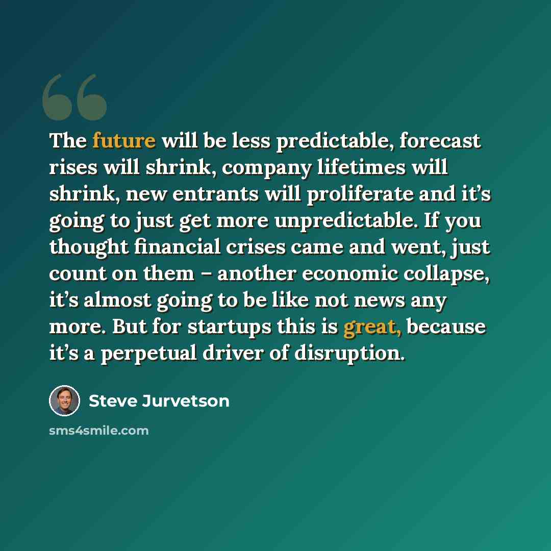 “The future will be less predictable, forecast rises will shrink, company lifetimes will shrink, new entrants will proliferate and it’s going to just get more unpredictable. If you thought financial crises came and went, just count on them – another economic collapse, it’s almost going to be like…” quote by Steve Jurvetson