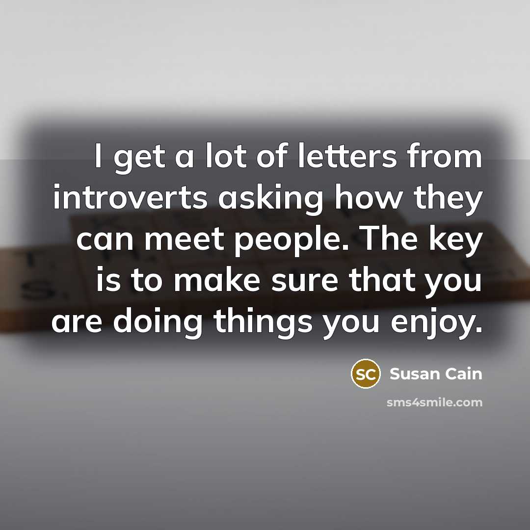 “I get a lot of letters from introverts asking how they can meet people. The key is to make sure that you are doing things you enjoy.” quote by Susan Cain