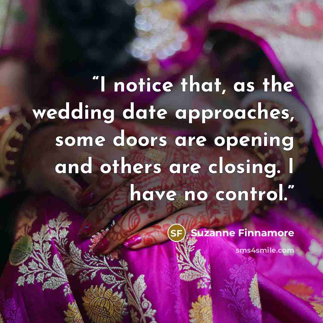 “I notice that, as the wedding date approaches, some doors are opening and others are closing. I have no control.” quote by Suzanne Finnamore
