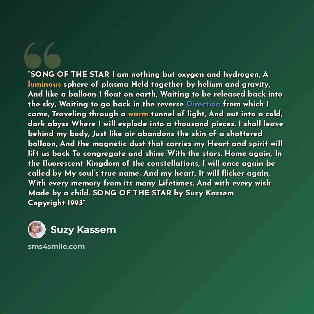 “SONG OF THE STAR I am nothing but oxygen and hydrogen, A luminous sphere of plasma Held together by helium and gravity, And like a balloon I float on earth, Waiting to be released back into the sky, Waiting to go back in the reverse Direction from which I came, Traveling through a warm tunnel of…” quote by Suzy Kassem
