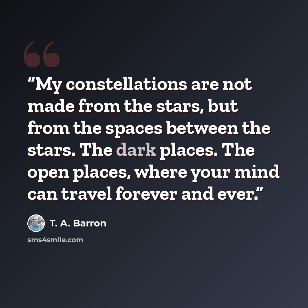 “My constellations are not made from the stars, but from the spaces between the stars. The dark places. The open places, where your mind can travel forever and ever.” quote by T. A. Barron