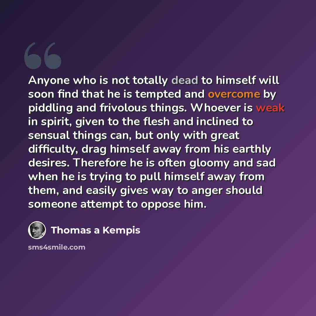“Anyone who is not totally dead to himself will soon find that he is tempted and overcome by piddling and frivolous things. Whoever is weak in spirit, given to the flesh and inclined to sensual things can, but only with great difficulty, drag himself away from his earthly desires. Therefore he is…” quote by Thomas a Kempis