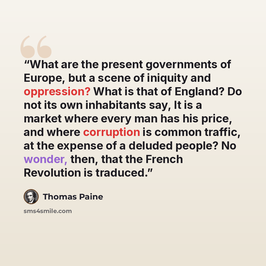 “What are the present governments of Europe, but a scene of iniquity and oppression? What is that of England? Do not its own inhabitants say, It is a market where every man has his price, and where corruption is common traffic, at the expense of a deluded people? No wonder, then, that the French…” quote by Thomas Paine